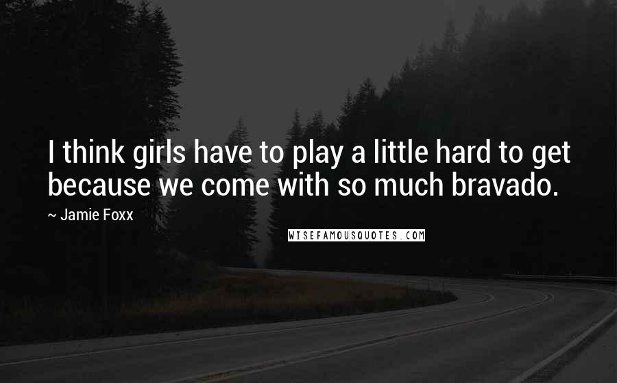 Jamie Foxx Quotes: I think girls have to play a little hard to get because we come with so much bravado.