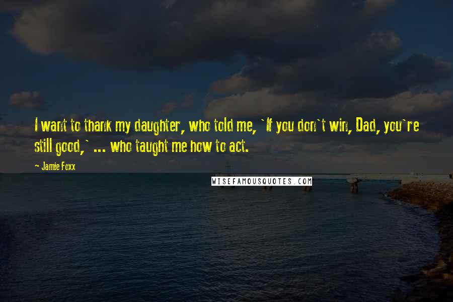 Jamie Foxx Quotes: I want to thank my daughter, who told me, 'If you don't win, Dad, you're still good,' ... who taught me how to act.