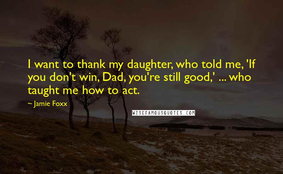 Jamie Foxx Quotes: I want to thank my daughter, who told me, 'If you don't win, Dad, you're still good,' ... who taught me how to act.