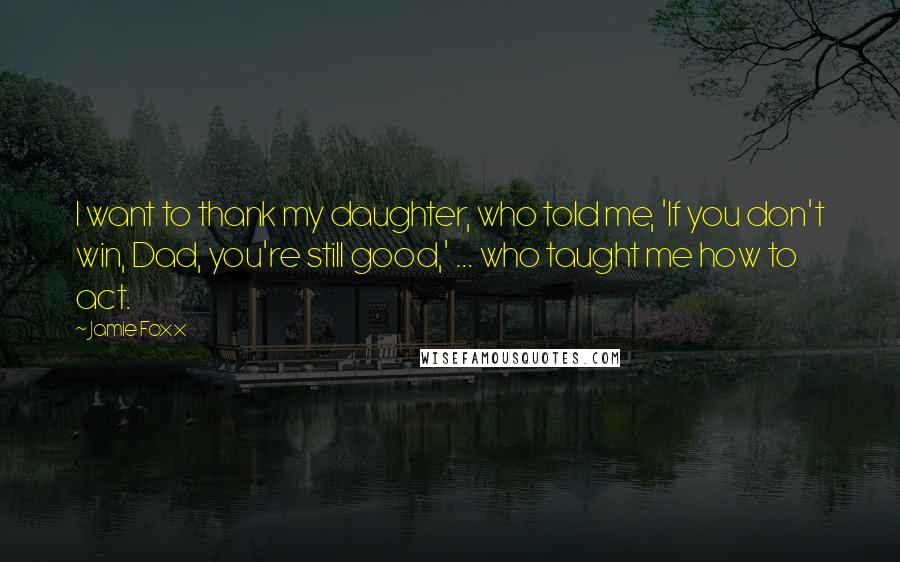 Jamie Foxx Quotes: I want to thank my daughter, who told me, 'If you don't win, Dad, you're still good,' ... who taught me how to act.