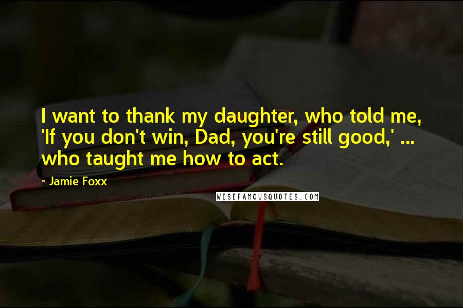 Jamie Foxx Quotes: I want to thank my daughter, who told me, 'If you don't win, Dad, you're still good,' ... who taught me how to act.