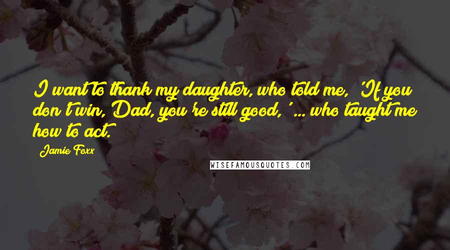 Jamie Foxx Quotes: I want to thank my daughter, who told me, 'If you don't win, Dad, you're still good,' ... who taught me how to act.