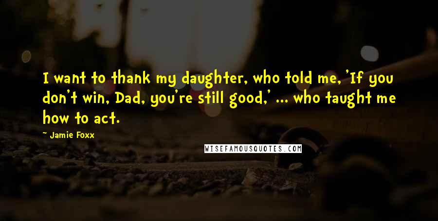 Jamie Foxx Quotes: I want to thank my daughter, who told me, 'If you don't win, Dad, you're still good,' ... who taught me how to act.