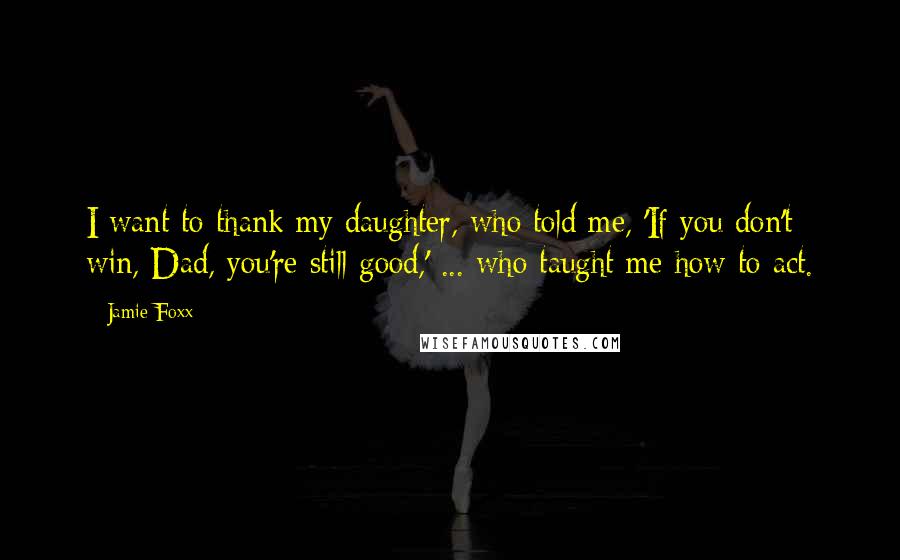 Jamie Foxx Quotes: I want to thank my daughter, who told me, 'If you don't win, Dad, you're still good,' ... who taught me how to act.