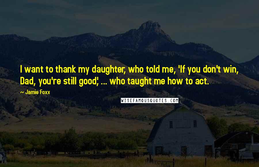 Jamie Foxx Quotes: I want to thank my daughter, who told me, 'If you don't win, Dad, you're still good,' ... who taught me how to act.