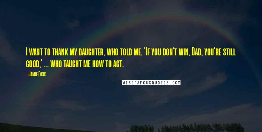 Jamie Foxx Quotes: I want to thank my daughter, who told me, 'If you don't win, Dad, you're still good,' ... who taught me how to act.