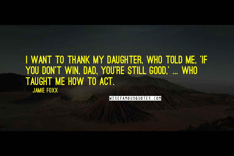 Jamie Foxx Quotes: I want to thank my daughter, who told me, 'If you don't win, Dad, you're still good,' ... who taught me how to act.