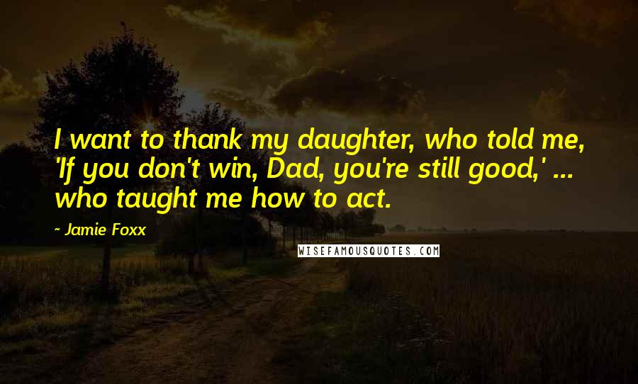 Jamie Foxx Quotes: I want to thank my daughter, who told me, 'If you don't win, Dad, you're still good,' ... who taught me how to act.