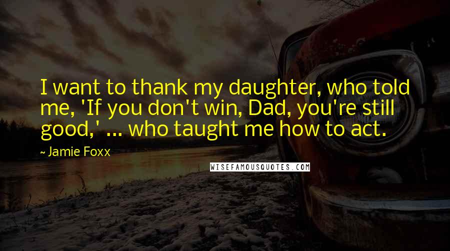 Jamie Foxx Quotes: I want to thank my daughter, who told me, 'If you don't win, Dad, you're still good,' ... who taught me how to act.