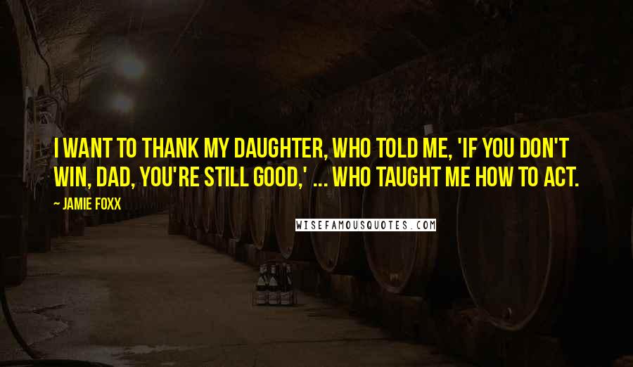 Jamie Foxx Quotes: I want to thank my daughter, who told me, 'If you don't win, Dad, you're still good,' ... who taught me how to act.