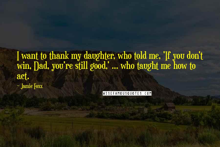 Jamie Foxx Quotes: I want to thank my daughter, who told me, 'If you don't win, Dad, you're still good,' ... who taught me how to act.