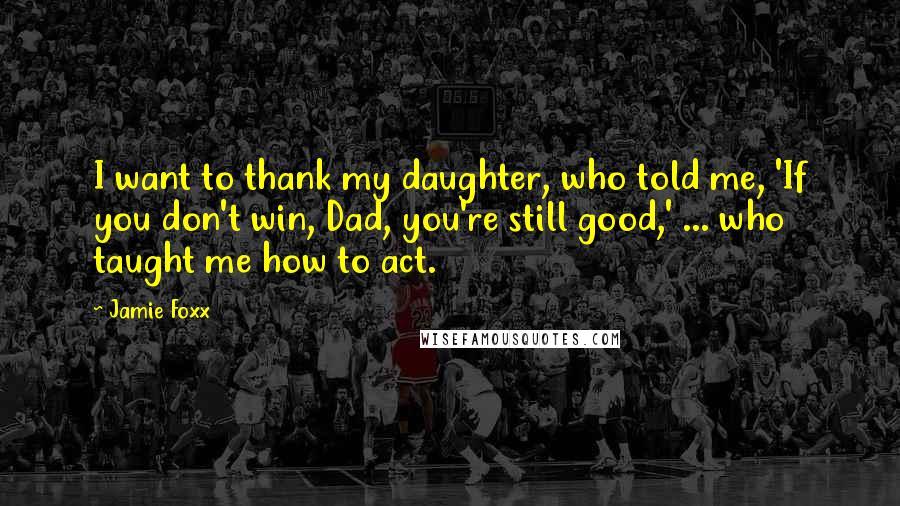 Jamie Foxx Quotes: I want to thank my daughter, who told me, 'If you don't win, Dad, you're still good,' ... who taught me how to act.