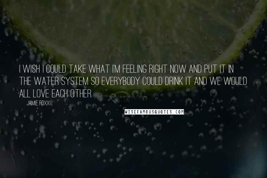 Jamie Foxx Quotes: I wish I could take what I'm feeling right now and put it in the water system so everybody could drink it and we would all love each other.