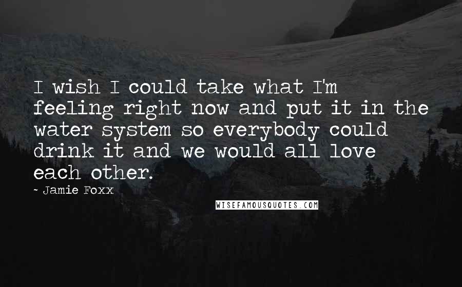 Jamie Foxx Quotes: I wish I could take what I'm feeling right now and put it in the water system so everybody could drink it and we would all love each other.