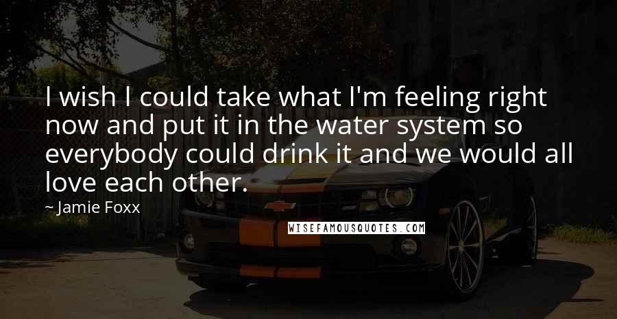 Jamie Foxx Quotes: I wish I could take what I'm feeling right now and put it in the water system so everybody could drink it and we would all love each other.