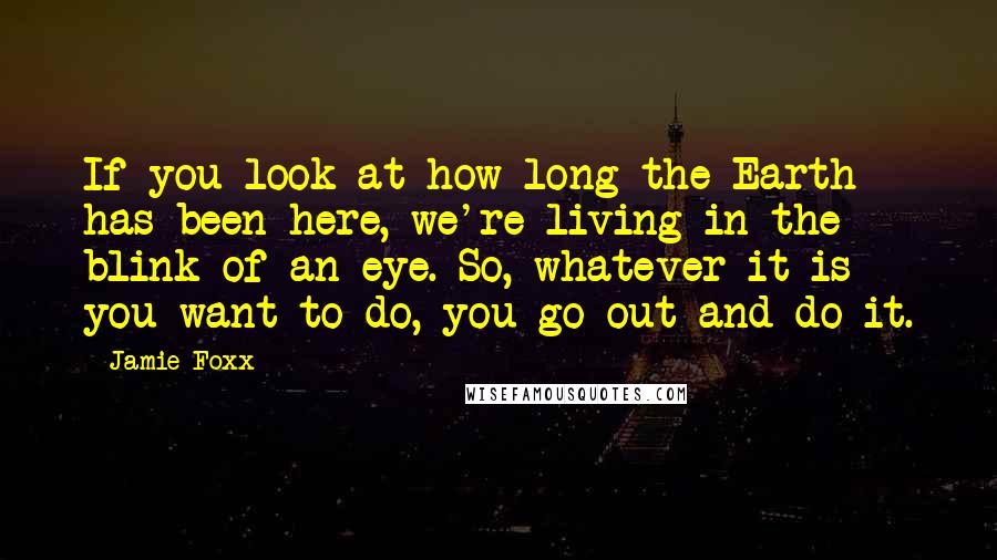 Jamie Foxx Quotes: If you look at how long the Earth has been here, we're living in the blink of an eye. So, whatever it is you want to do, you go out and do it.