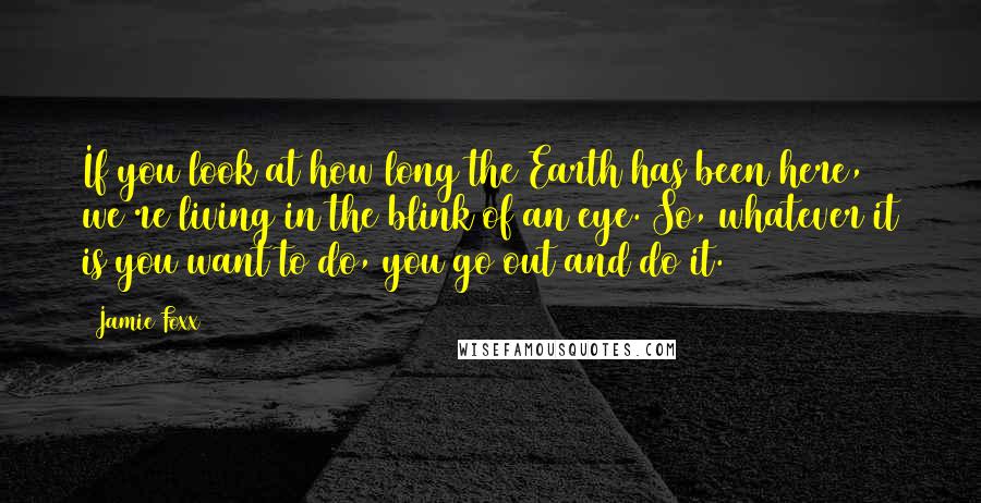 Jamie Foxx Quotes: If you look at how long the Earth has been here, we're living in the blink of an eye. So, whatever it is you want to do, you go out and do it.