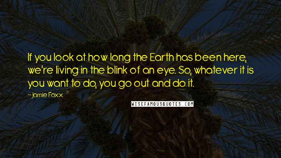 Jamie Foxx Quotes: If you look at how long the Earth has been here, we're living in the blink of an eye. So, whatever it is you want to do, you go out and do it.