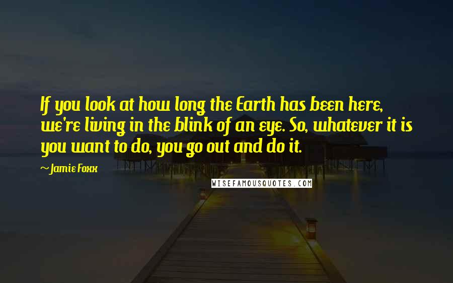 Jamie Foxx Quotes: If you look at how long the Earth has been here, we're living in the blink of an eye. So, whatever it is you want to do, you go out and do it.