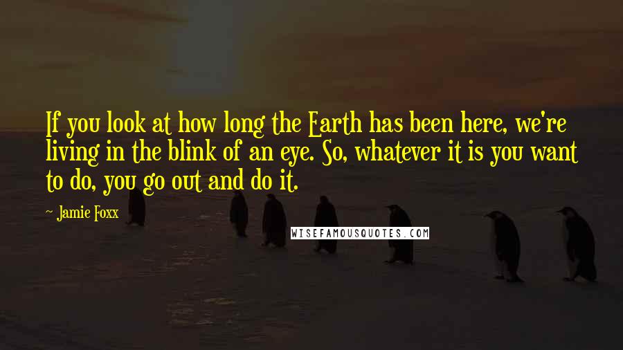 Jamie Foxx Quotes: If you look at how long the Earth has been here, we're living in the blink of an eye. So, whatever it is you want to do, you go out and do it.