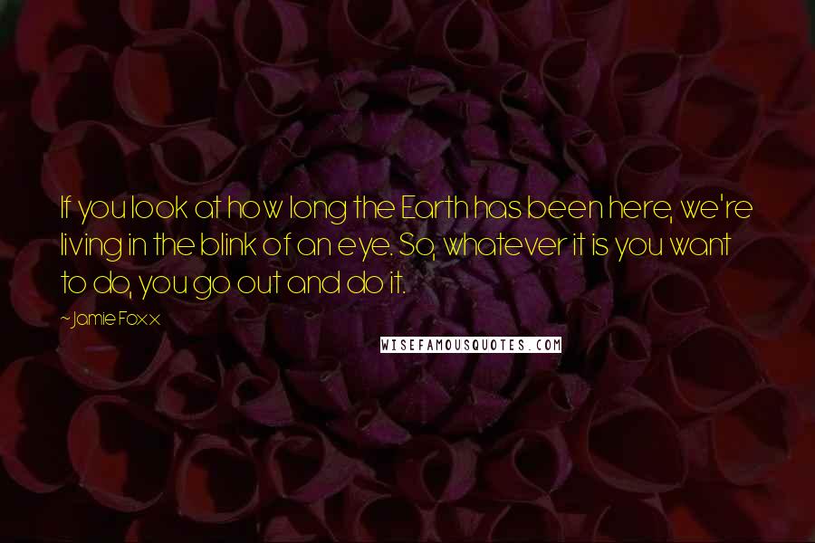 Jamie Foxx Quotes: If you look at how long the Earth has been here, we're living in the blink of an eye. So, whatever it is you want to do, you go out and do it.