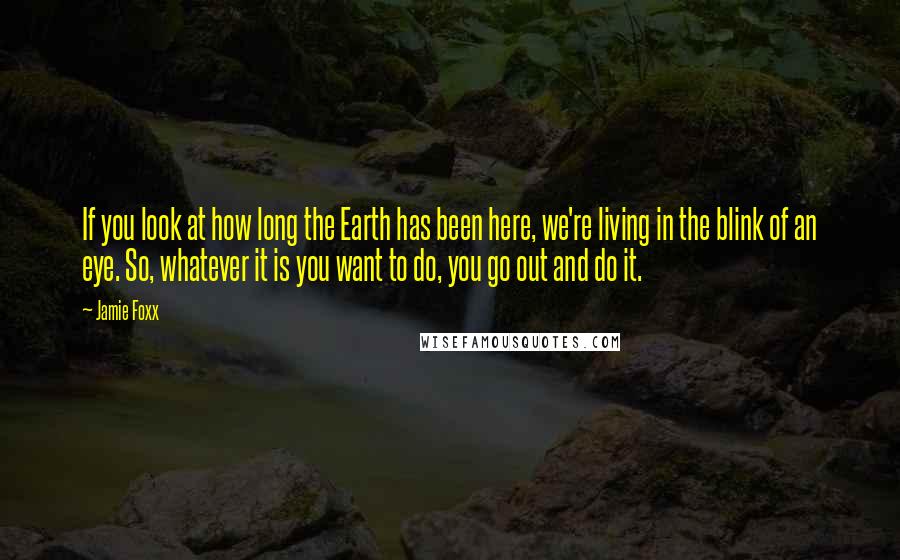 Jamie Foxx Quotes: If you look at how long the Earth has been here, we're living in the blink of an eye. So, whatever it is you want to do, you go out and do it.