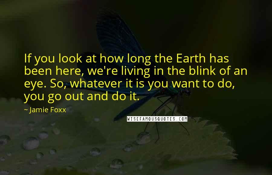 Jamie Foxx Quotes: If you look at how long the Earth has been here, we're living in the blink of an eye. So, whatever it is you want to do, you go out and do it.