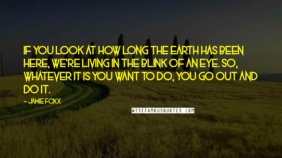 Jamie Foxx Quotes: If you look at how long the Earth has been here, we're living in the blink of an eye. So, whatever it is you want to do, you go out and do it.