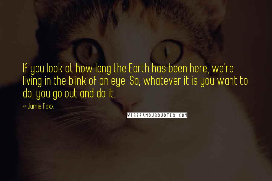 Jamie Foxx Quotes: If you look at how long the Earth has been here, we're living in the blink of an eye. So, whatever it is you want to do, you go out and do it.