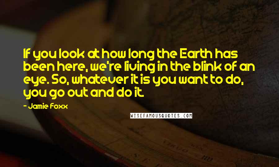 Jamie Foxx Quotes: If you look at how long the Earth has been here, we're living in the blink of an eye. So, whatever it is you want to do, you go out and do it.