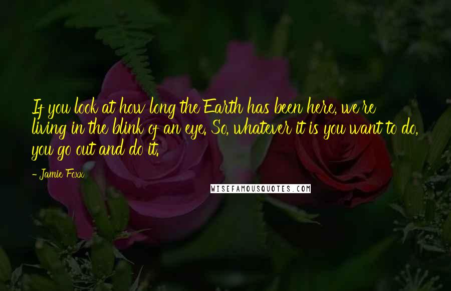 Jamie Foxx Quotes: If you look at how long the Earth has been here, we're living in the blink of an eye. So, whatever it is you want to do, you go out and do it.