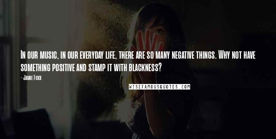 Jamie Foxx Quotes: In our music, in our everyday life, there are so many negative things. Why not have something positive and stamp it with blackness?