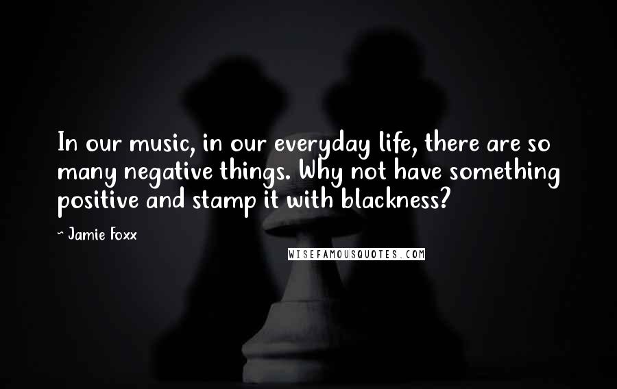 Jamie Foxx Quotes: In our music, in our everyday life, there are so many negative things. Why not have something positive and stamp it with blackness?
