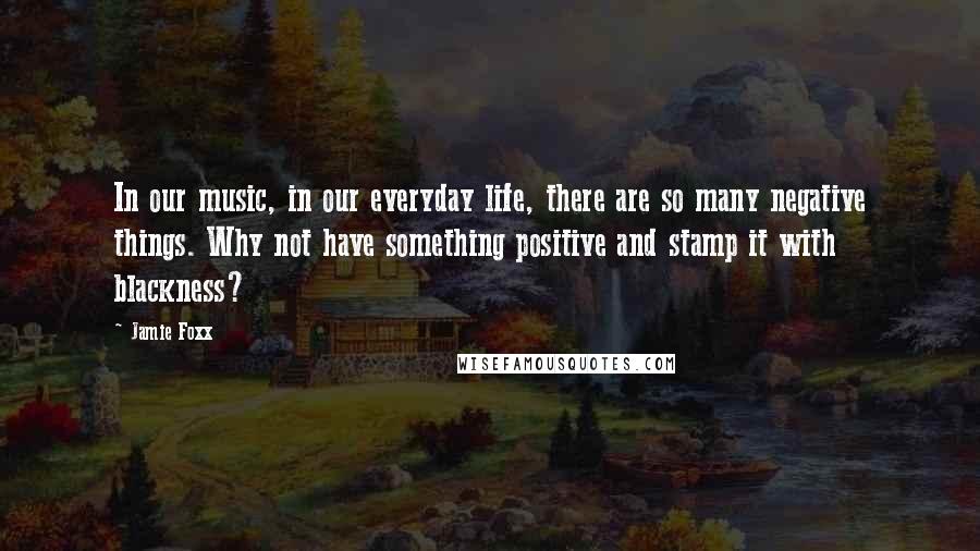 Jamie Foxx Quotes: In our music, in our everyday life, there are so many negative things. Why not have something positive and stamp it with blackness?
