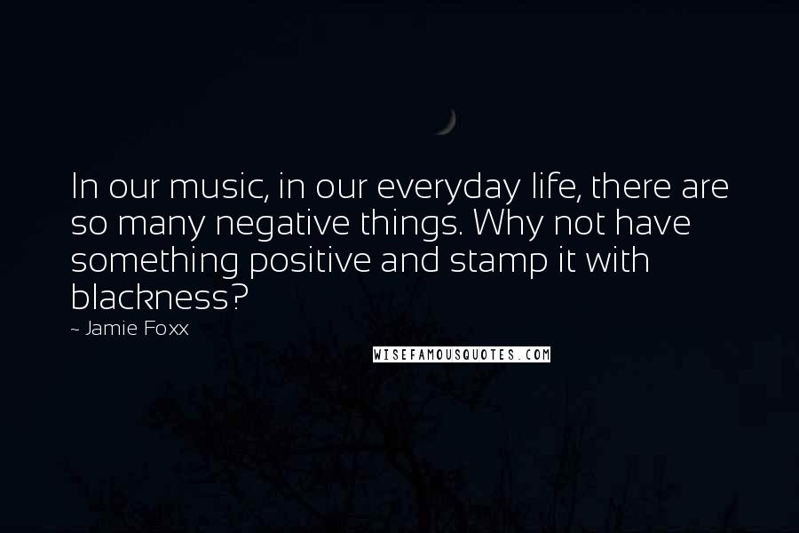 Jamie Foxx Quotes: In our music, in our everyday life, there are so many negative things. Why not have something positive and stamp it with blackness?