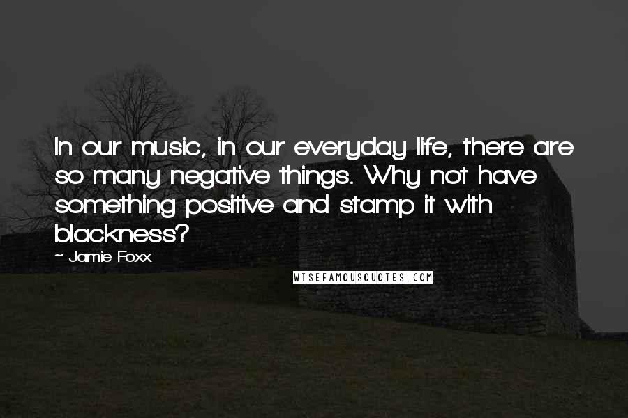 Jamie Foxx Quotes: In our music, in our everyday life, there are so many negative things. Why not have something positive and stamp it with blackness?
