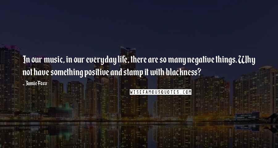 Jamie Foxx Quotes: In our music, in our everyday life, there are so many negative things. Why not have something positive and stamp it with blackness?