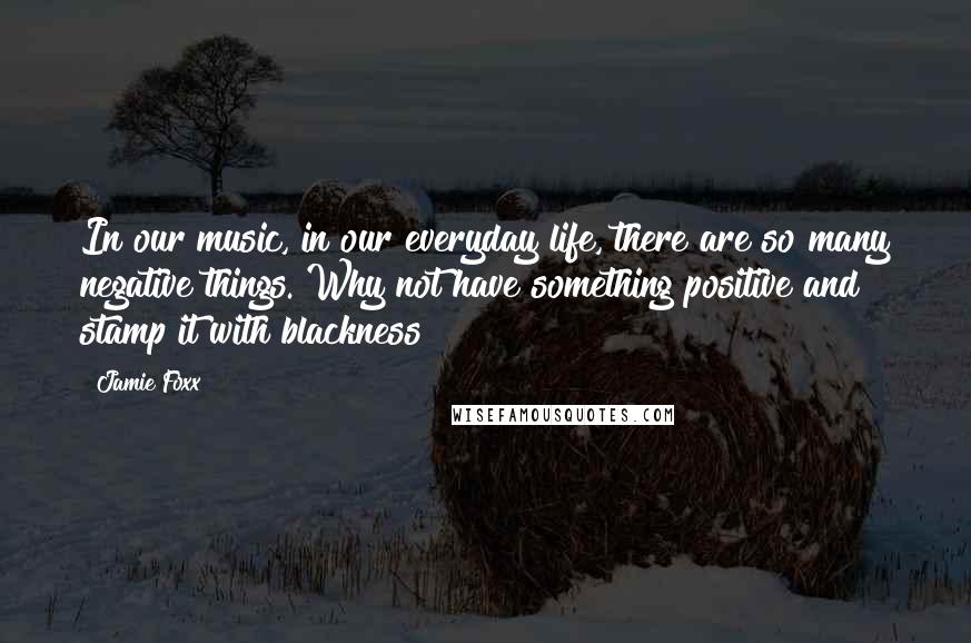 Jamie Foxx Quotes: In our music, in our everyday life, there are so many negative things. Why not have something positive and stamp it with blackness?