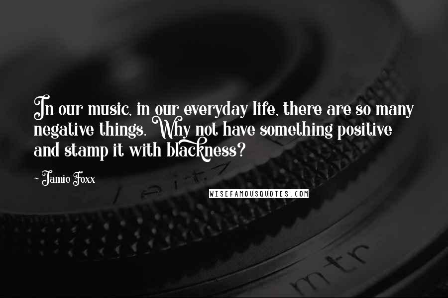 Jamie Foxx Quotes: In our music, in our everyday life, there are so many negative things. Why not have something positive and stamp it with blackness?