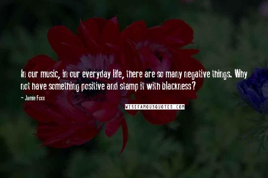 Jamie Foxx Quotes: In our music, in our everyday life, there are so many negative things. Why not have something positive and stamp it with blackness?