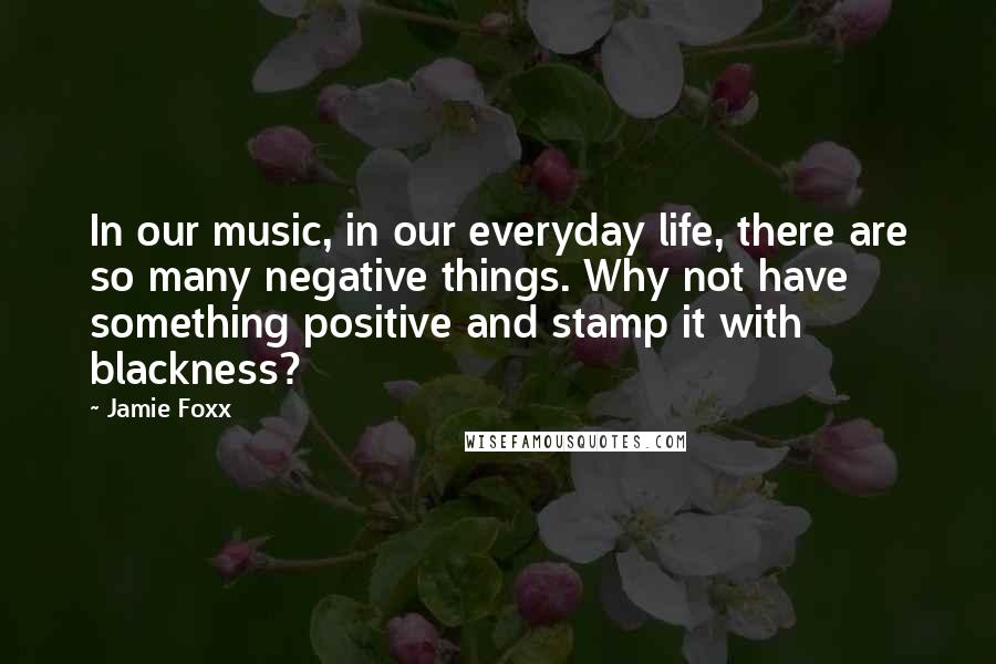 Jamie Foxx Quotes: In our music, in our everyday life, there are so many negative things. Why not have something positive and stamp it with blackness?