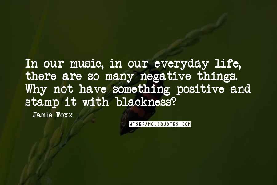 Jamie Foxx Quotes: In our music, in our everyday life, there are so many negative things. Why not have something positive and stamp it with blackness?