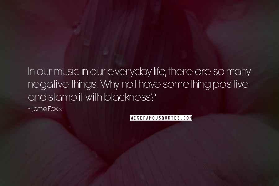 Jamie Foxx Quotes: In our music, in our everyday life, there are so many negative things. Why not have something positive and stamp it with blackness?