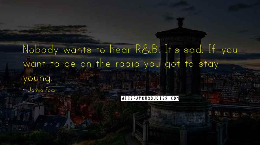 Jamie Foxx Quotes: Nobody wants to hear R&B. It's sad. If you want to be on the radio you got to stay young.