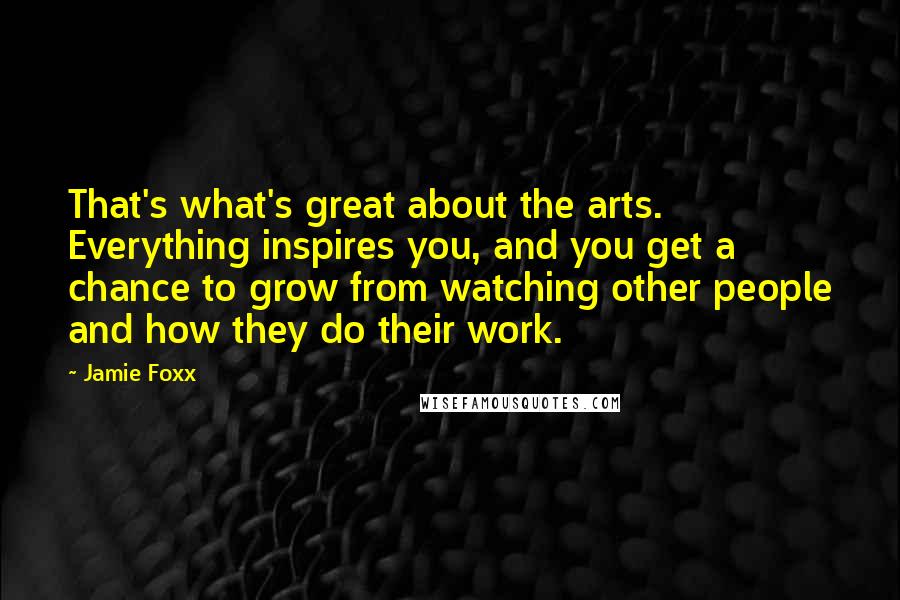 Jamie Foxx Quotes: That's what's great about the arts. Everything inspires you, and you get a chance to grow from watching other people and how they do their work.