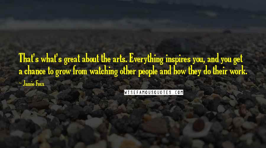 Jamie Foxx Quotes: That's what's great about the arts. Everything inspires you, and you get a chance to grow from watching other people and how they do their work.