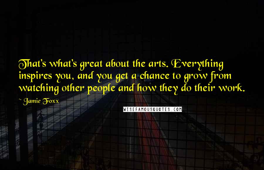 Jamie Foxx Quotes: That's what's great about the arts. Everything inspires you, and you get a chance to grow from watching other people and how they do their work.