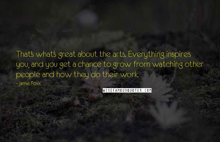 Jamie Foxx Quotes: That's what's great about the arts. Everything inspires you, and you get a chance to grow from watching other people and how they do their work.