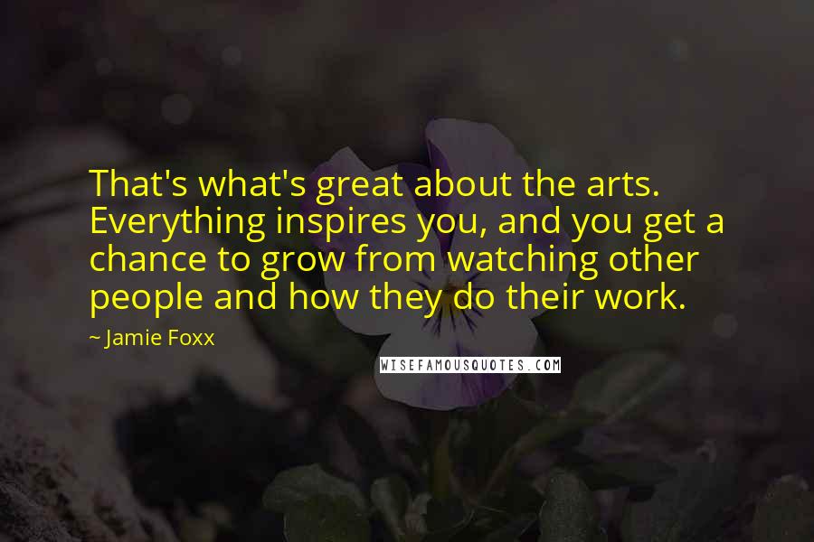 Jamie Foxx Quotes: That's what's great about the arts. Everything inspires you, and you get a chance to grow from watching other people and how they do their work.