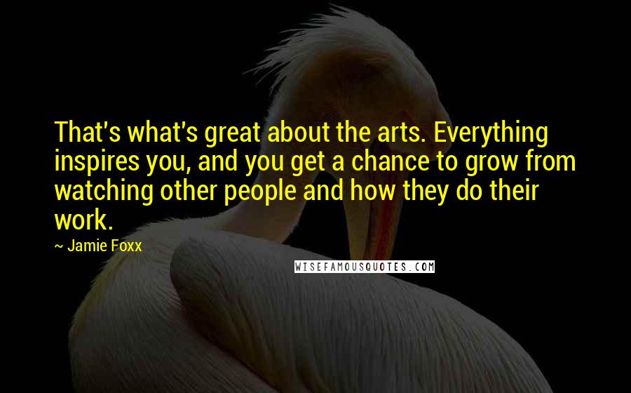 Jamie Foxx Quotes: That's what's great about the arts. Everything inspires you, and you get a chance to grow from watching other people and how they do their work.